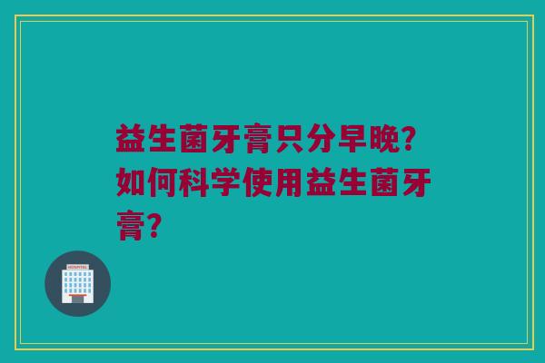 益生菌牙膏只分早晚?如何科学使用益生菌牙膏? 益生菌牙膏只分早晚?如何科学使用益生菌牙膏?