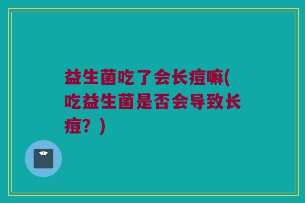 益生菌吃了会长痘嘛(吃益生菌是否会导致长痘?) 益生菌吃了会长痘嘛(吃益生菌是否会导致长痘?)