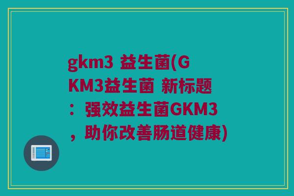gkm3 益生菌(GKM3益生菌 新标题：强效益生菌GKM3，助你改善肠道健康)