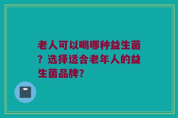 老人可以喝哪种益生菌?选择适合老年人的益生菌品牌? 老人可以喝哪种益生菌?选择适合老年人的益生菌品牌?