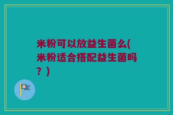 米粉可以放益生菌么(米粉适合搭配益生菌吗？)