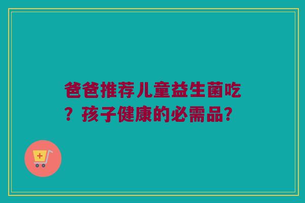 爸爸推荐儿童益生菌吃?孩子健康的必需品? 爸爸推荐儿童益生菌吃?孩子健康的必需品?