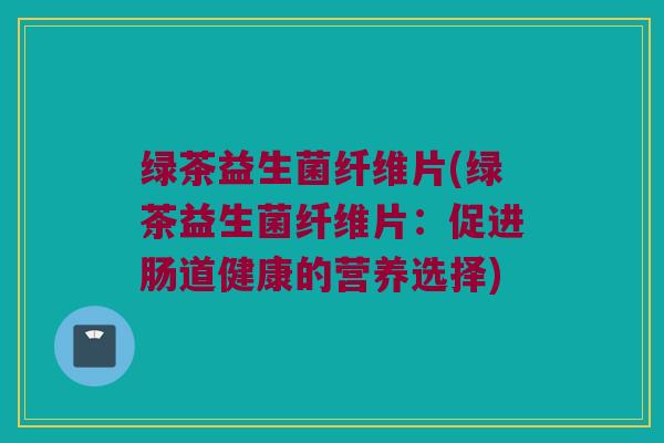 绿茶益生菌纤维片(绿茶益生菌纤维片:促进肠道健康的营养选择) 绿茶益生菌纤维片(绿茶益生菌纤维片:促进肠道健康的营养选择)
