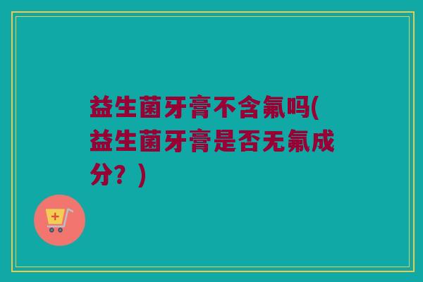 益生菌牙膏不含氟吗(益生菌牙膏是否无氟成分？)