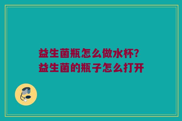 益生菌瓶怎么做水杯?益生菌的瓶子怎么打开 益生菌瓶怎么做水杯?益生菌的瓶子怎么打开