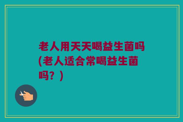 老人用天天喝益生菌吗(老人适合常喝益生菌吗？)