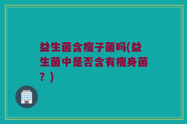 益生菌含瘦子菌吗(益生菌中是否含有瘦身菌？)