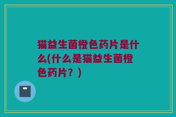 猫益生菌橙色药片是什么(什么是猫益生菌橙色药片?) 猫益生菌橙色药片是什么(什么是猫益生菌橙色药片?)