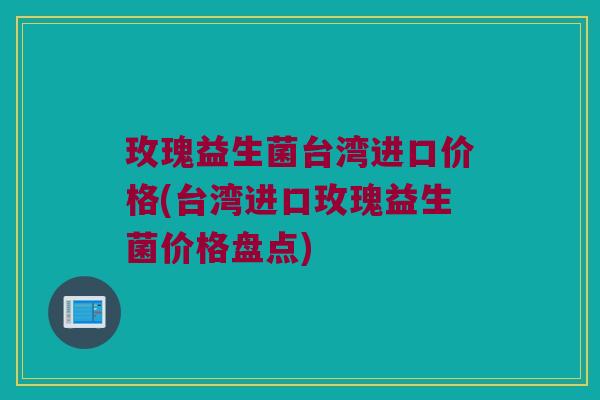 玫瑰益生菌台湾进口价格(台湾进口玫瑰益生菌价格盘点) 玫瑰益生菌台湾进口价格(台湾进口玫瑰益生菌价格盘点)