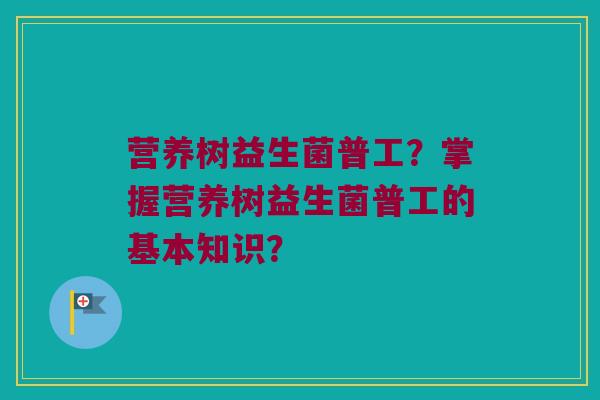 营养树益生菌普工？掌握营养树益生菌普工的基本知识？