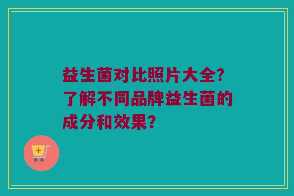 益生菌对比照片大全?了解不同品牌益生菌的成分和效果? 益生菌对比照片大全?了解不同品牌益生菌的成分和效果?