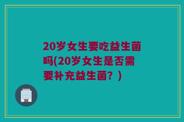 20岁女生要吃益生菌吗(20岁女生是否需要补充益生菌？)