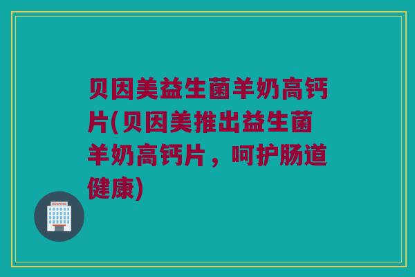 贝因美益生菌羊奶高钙片(贝因美推出益生菌羊奶高钙片,呵护肠道健康) 贝因美益生菌羊奶高钙片(贝因美推出益生菌羊奶高钙片,呵护肠道健康)