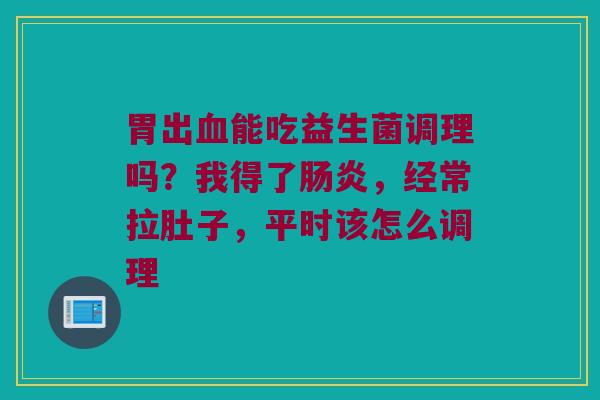 胃出血能吃益生菌调理吗？我得了肠炎，经常拉肚子，平时该怎么调理