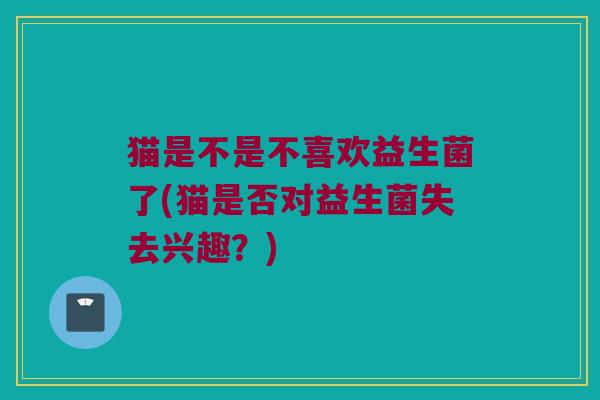 猫是不是不喜欢益生菌了(猫是否对益生菌失去兴趣?) 猫是不是不喜欢益生菌了(猫是否对益生菌失去兴趣?)