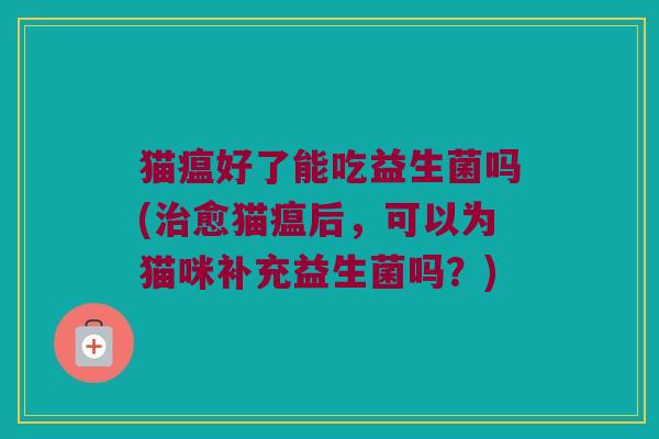 猫瘟好了能吃益生菌吗(治愈猫瘟后，可以为猫咪补充益生菌吗？)