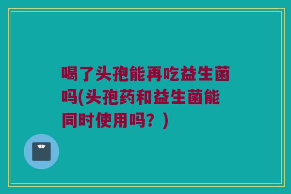喝了头孢能再吃益生菌吗(头孢药和益生菌能同时使用吗?) 喝了头孢能再吃益生菌吗(头孢药和益生菌能同时使用吗?)