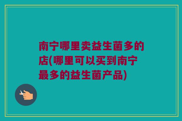 南宁哪里卖益生菌多的店(哪里可以买到南宁多的益生菌产品) 南宁哪里卖益生菌多的店(哪里可以买到南宁多的益生菌产品)