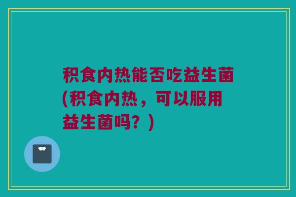 积食内热能否吃益生菌(积食内热,可以服用益生菌吗?) 积食内热能否吃益生菌(积食内热,可以服用益生菌吗?)