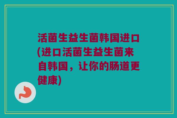 活菌生益生菌韩国进口(进口活菌生益生菌来自韩国,让你的肠道更健康) 活菌生益生菌韩国进口(进口活菌生益生菌来自韩国,让你的肠道更健康)