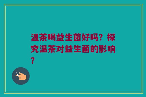 温茶喝益生菌好吗？探究温茶对益生菌的影响？