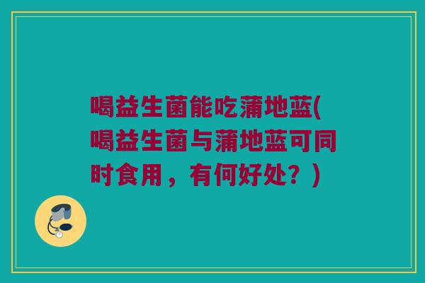 喝益生菌能吃蒲地蓝(喝益生菌与蒲地蓝可同时食用，有何好处？)