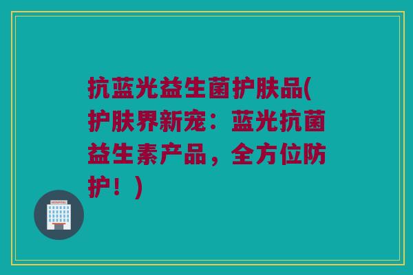 抗蓝光益生菌护肤品(护肤界新宠:蓝光益生素产品,全方位防护!) 抗蓝光益生菌护肤品(护肤界新宠:蓝光益生素产品,全方位防护!)