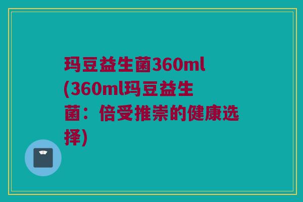 玛豆益生菌360ml(360ml玛豆益生菌：倍受推崇的健康选择)