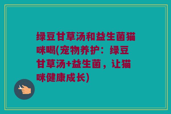 绿豆甘草汤和益生菌猫咪喝(宠物养护:绿豆甘草汤+益生菌,让猫咪健康成长) 绿豆甘草汤和益生菌猫咪喝(宠物养护:绿豆甘草汤+益生菌,让猫咪健康成长)