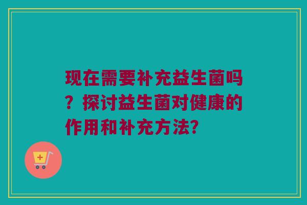 现在需要补充益生菌吗？探讨益生菌对健康的作用和补充方法？