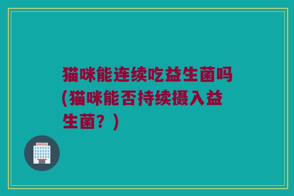 猫咪能连续吃益生菌吗(猫咪能否持续摄入益生菌?) 猫咪能连续吃益生菌吗(猫咪能否持续摄入益生菌?)