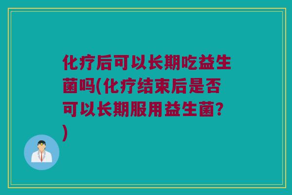 后可以长期吃益生菌吗(结束后是否可以长期服用益生菌?) 后可以长期吃益生菌吗(结束后是否可以长期服用益生菌?)