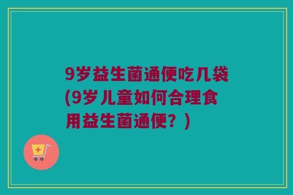 9岁益生菌通便吃几袋(9岁儿童如何合理食用益生菌通便?) 9岁益生菌通便吃几袋(9岁儿童如何合理食用益生菌通便?)