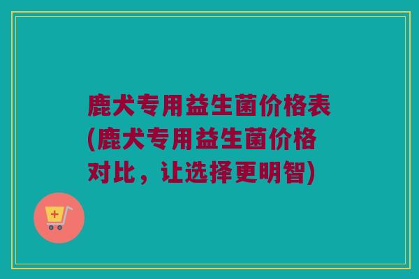 鹿犬专用益生菌价格表(鹿犬专用益生菌价格对比,让选择更明智) 鹿犬专用益生菌价格表(鹿犬专用益生菌价格对比,让选择更明智)