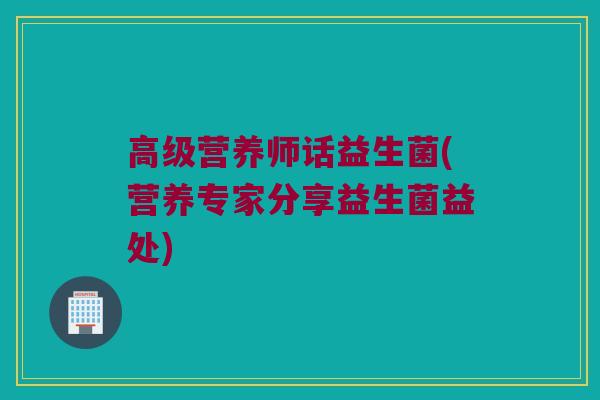 高级营养师话益生菌(营养专家分享益生菌益处) 高级营养师话益生菌(营养专家分享益生菌益处)