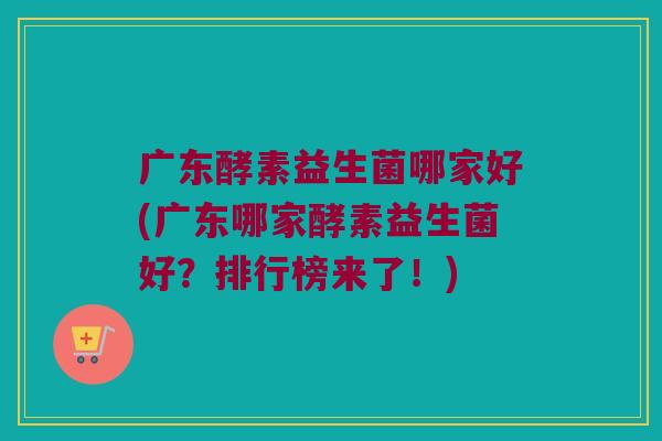广东酵素益生菌哪家好(广东哪家酵素益生菌好？排行榜来了！)
