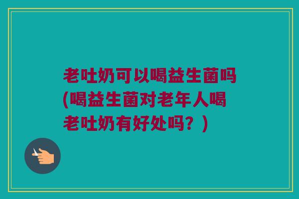 老吐奶可以喝益生菌吗(喝益生菌对老年人喝老吐奶有好处吗？)