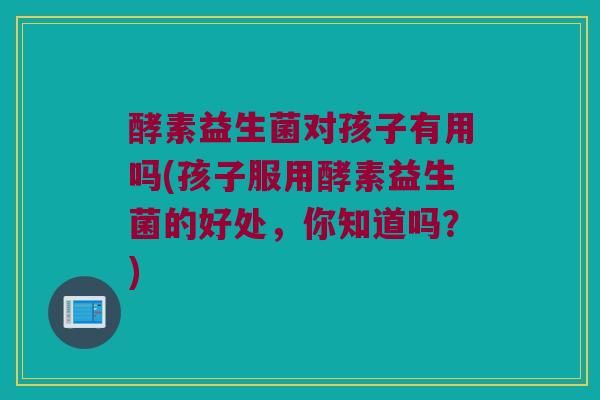 酵素益生菌对孩子有用吗(孩子服用酵素益生菌的好处,你知道吗?) 酵素益生菌对孩子有用吗(孩子服用酵素益生菌的好处,你知道吗?)