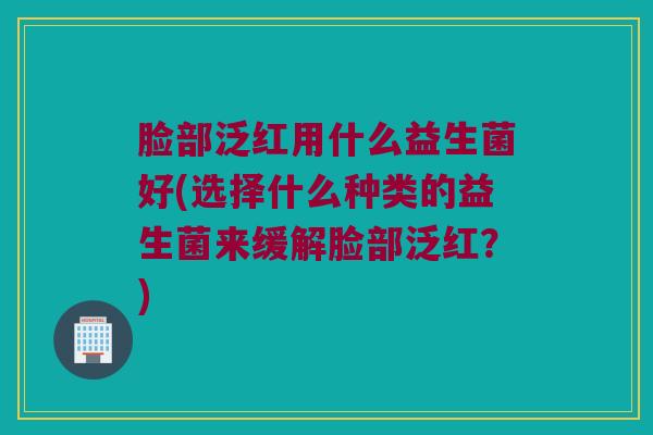 脸部泛红用什么益生菌好(选择什么种类的益生菌来缓解脸部泛红?) 脸部泛红用什么益生菌好(选择什么种类的益生菌来缓解脸部泛红?)