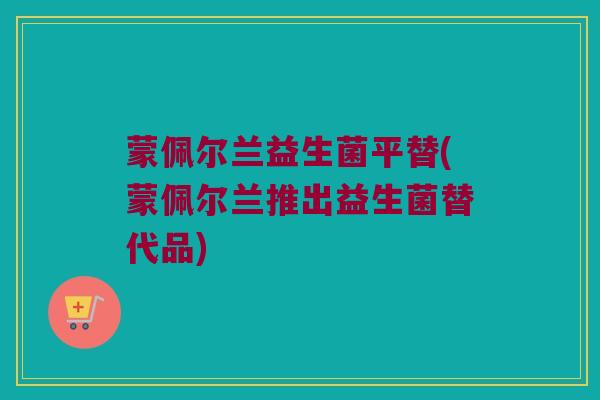 蒙佩尔兰益生菌平替(蒙佩尔兰推出益生菌替代品) 蒙佩尔兰益生菌平替(蒙佩尔兰推出益生菌替代品)