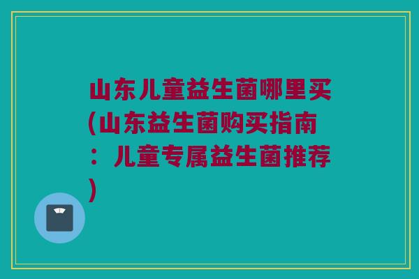 山东儿童益生菌哪里买(山东益生菌购买指南:儿童专属益生菌推荐) 山东儿童益生菌哪里买(山东益生菌购买指南:儿童专属益生菌推荐)