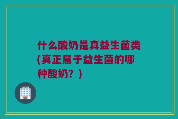 什么酸奶是真益生菌类(真正属于益生菌的哪种酸奶？)