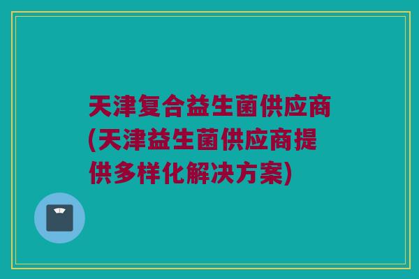 天津复合益生菌供应商(天津益生菌供应商提供多样化解决方案) 天津复合益生菌供应商(天津益生菌供应商提供多样化解决方案)