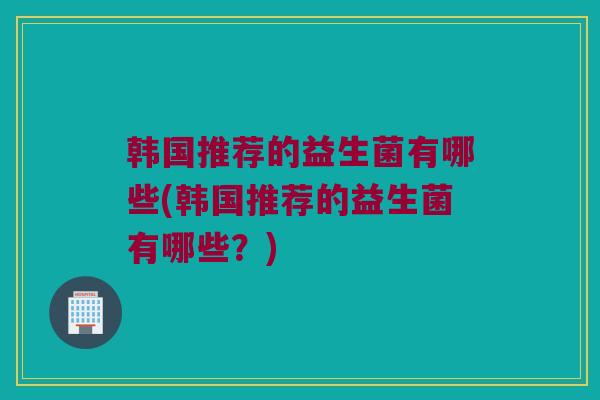 韩国推荐的益生菌有哪些(韩国推荐的益生菌有哪些?) 韩国推荐的益生菌有哪些(韩国推荐的益生菌有哪些?)