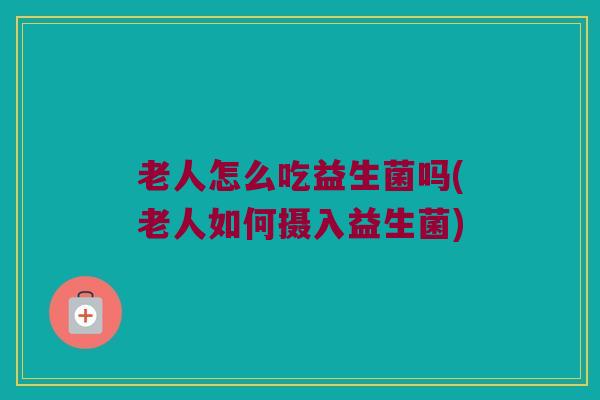老人怎么吃益生菌吗(老人如何摄入益生菌)