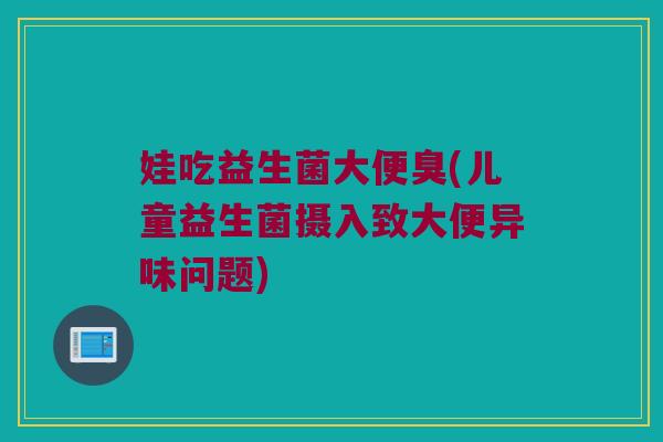 娃吃益生菌大便臭(儿童益生菌摄入致大便异味问题)