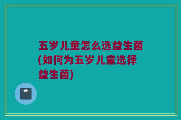 五岁儿童怎么选益生菌(如何为五岁儿童选择益生菌)