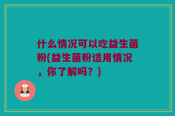 什么情况可以吃益生菌粉(益生菌粉适用情况,你了解吗?) 什么情况可以吃益生菌粉(益生菌粉适用情况,你了解吗?)