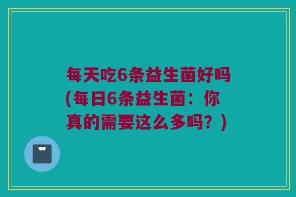 每天吃6条益生菌好吗(每日6条益生菌:你真的需要这么多吗?) 每天吃6条益生菌好吗(每日6条益生菌:你真的需要这么多吗?)