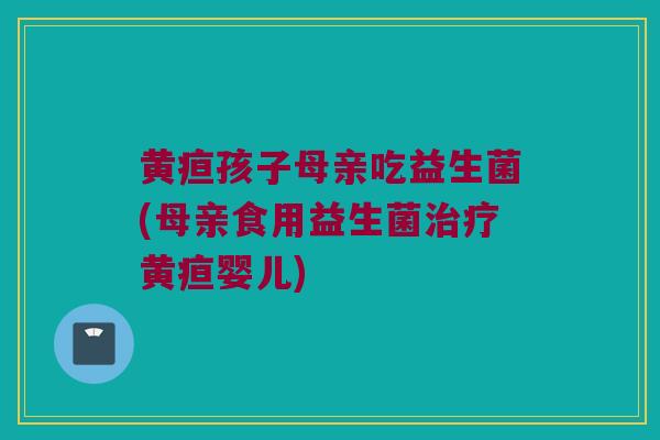 黄疸孩子母亲吃益生菌(母亲食用益生菌黄疸婴儿) 黄疸孩子母亲吃益生菌(母亲食用益生菌黄疸婴儿)